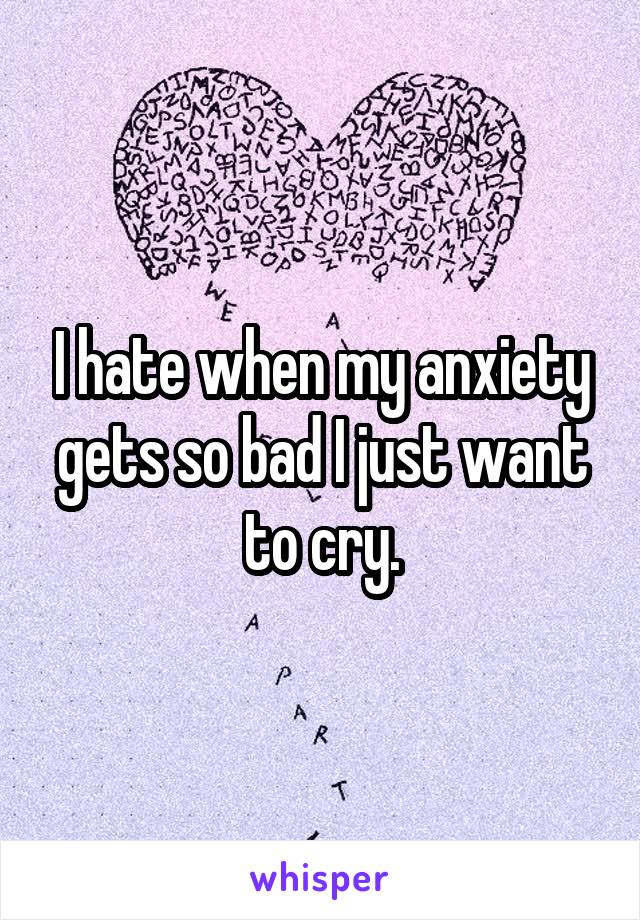 I hate when my anxiety gets so bad I just want to cry.