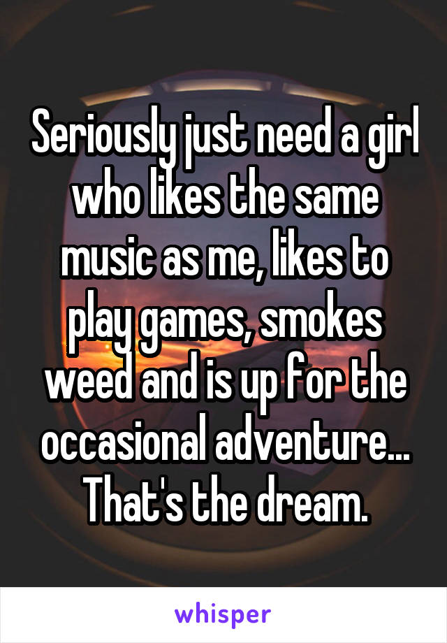 Seriously just need a girl who likes the same music as me, likes to play games, smokes weed and is up for the occasional adventure... That's the dream.