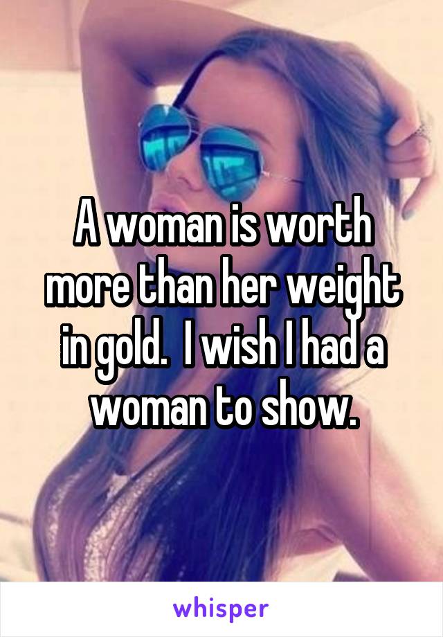 A woman is worth more than her weight in gold.  I wish I had a woman to show.