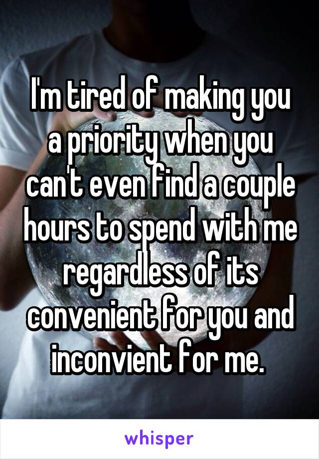 I'm tired of making you a priority when you can't even find a couple hours to spend with me regardless of its convenient for you and inconvient for me. 