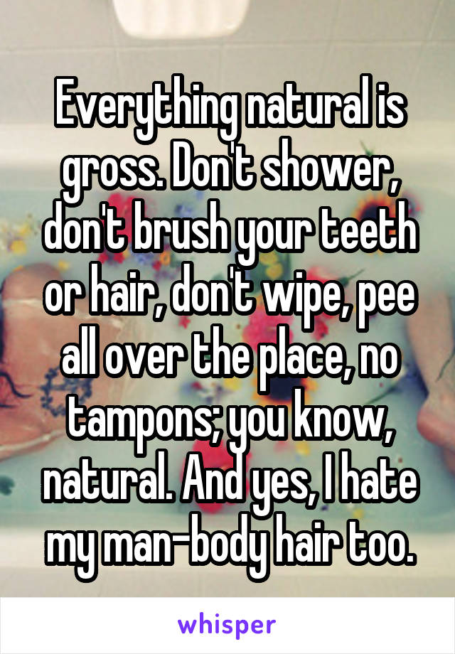 Everything natural is gross. Don't shower, don't brush your teeth or hair, don't wipe, pee all over the place, no tampons; you know, natural. And yes, I hate my man-body hair too.