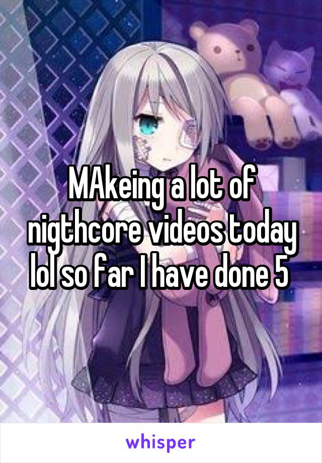 MAkeing a lot of nigthcore videos today lol so far I have done 5 