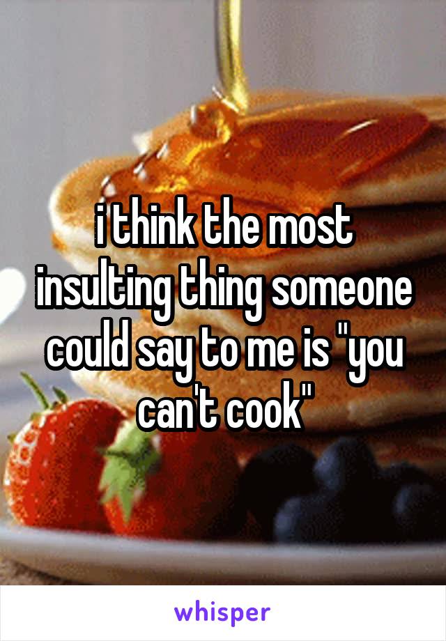 i think the most insulting thing someone could say to me is "you can't cook"