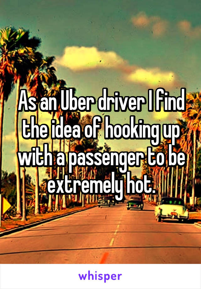 As an Uber driver I find the idea of hooking up with a passenger to be extremely hot.