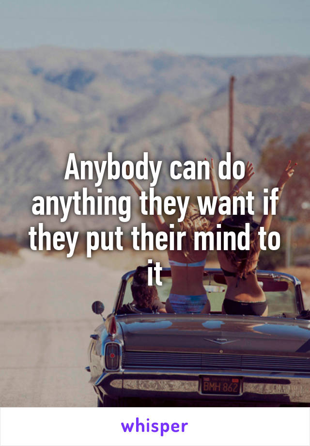 Anybody can do anything they want if they put their mind to it