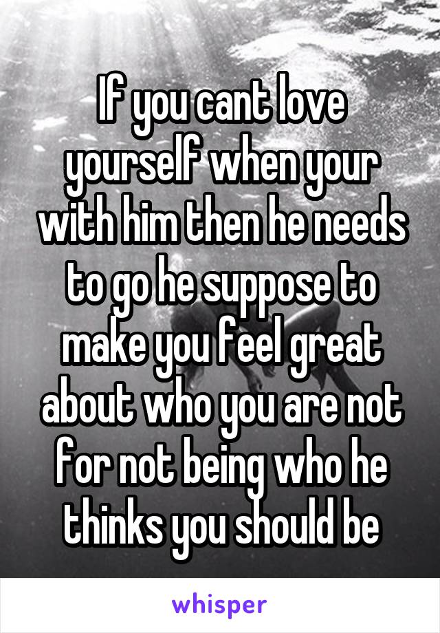 If you cant love yourself when your with him then he needs to go he suppose to make you feel great about who you are not for not being who he thinks you should be