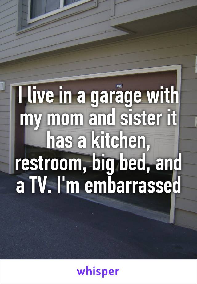 I live in a garage with my mom and sister it has a kitchen, restroom, big bed, and a TV. I'm embarrassed