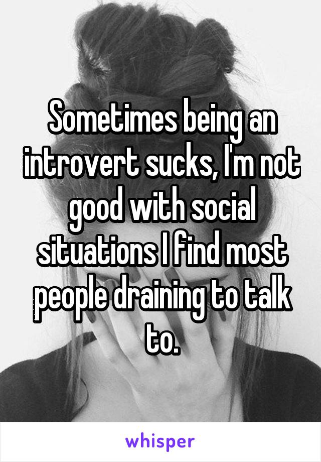 Sometimes being an introvert sucks, I'm not good with social situations I find most people draining to talk to.