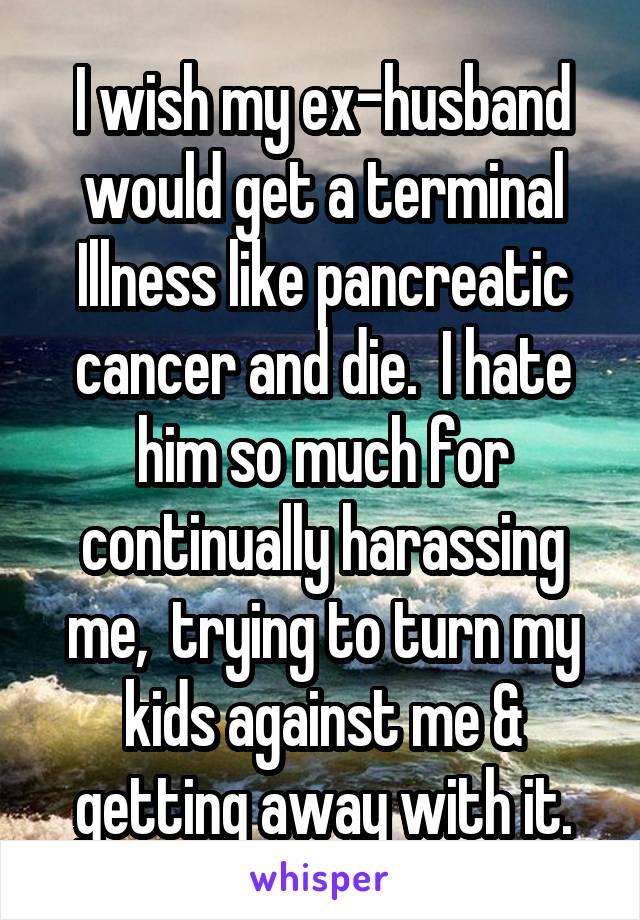 I wish my ex-husband would get a terminal
Illness like pancreatic cancer and die.  I hate him so much for continually harassing me,  trying to turn my kids against me & getting away with it.