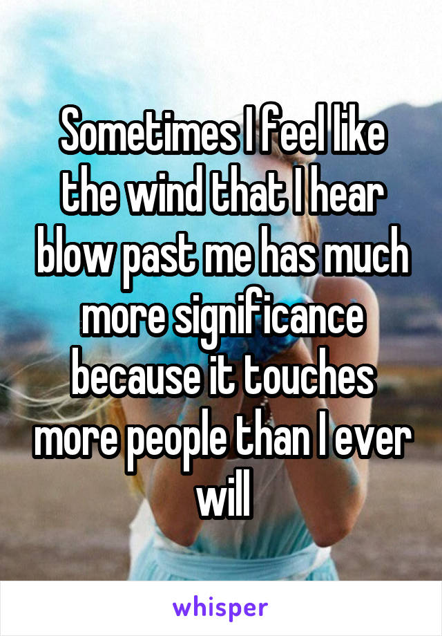 Sometimes I feel like the wind that I hear blow past me has much more significance because it touches more people than I ever will