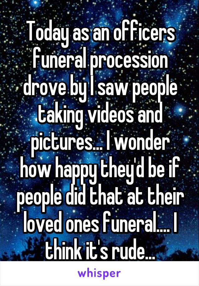 Today as an officers funeral procession drove by I saw people taking videos and pictures... I wonder how happy they'd be if people did that at their loved ones funeral.... I think it's rude...