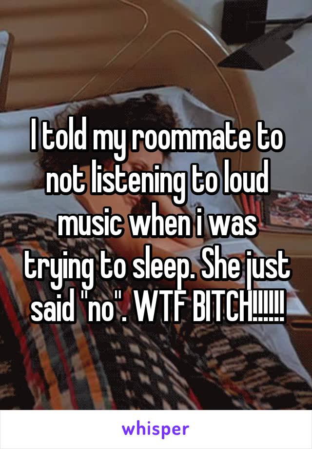 I told my roommate to not listening to loud music when i was trying to sleep. She just said "no". WTF BITCH!!!!!!