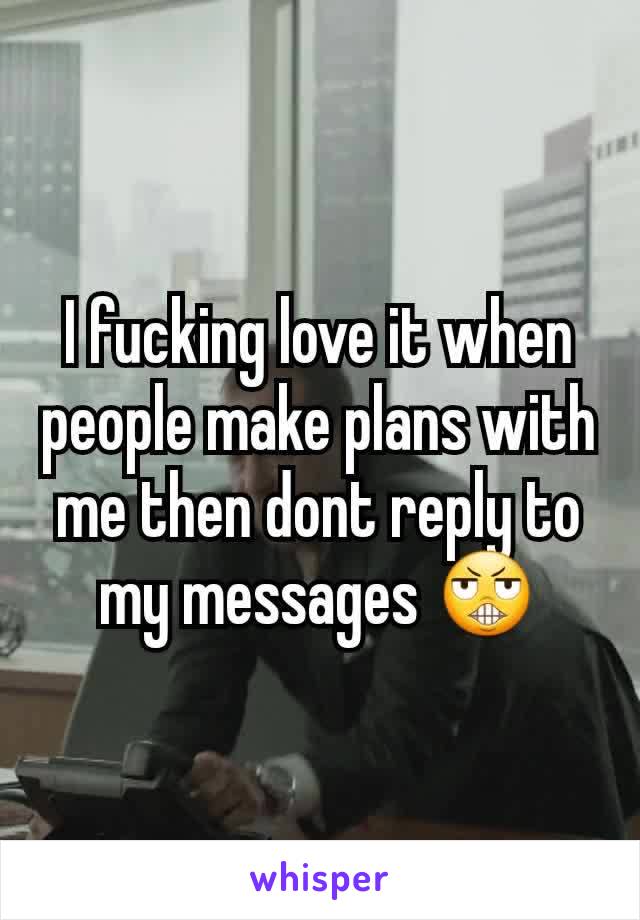 I fucking love it when people make plans with me then dont reply to my messages 😬
