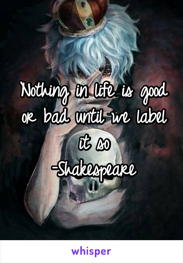 Nothing in life is good or bad until we label it so
-Shakespeare