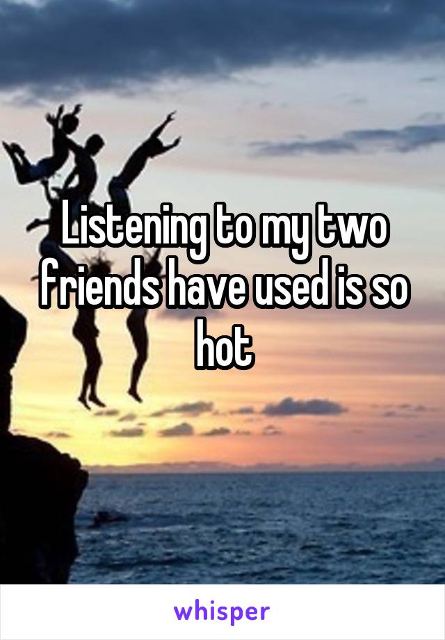 Listening to my two friends have used is so hot
