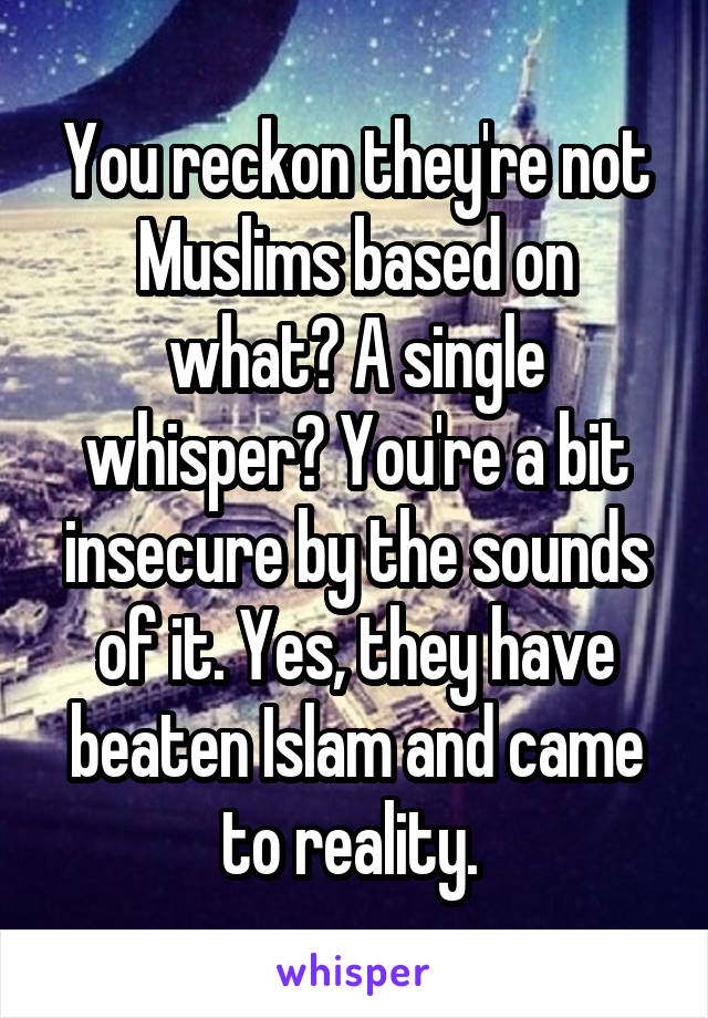You reckon they're not Muslims based on what? A single whisper? You're a bit insecure by the sounds of it. Yes, they have beaten Islam and came to reality. 