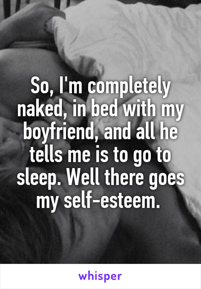 So, I'm completely naked, in bed with my boyfriend, and all he tells me is to go to sleep. Well there goes my self-esteem. 