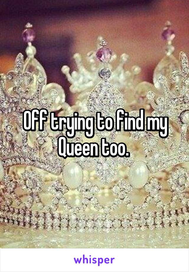 Off trying to find my Queen too. 