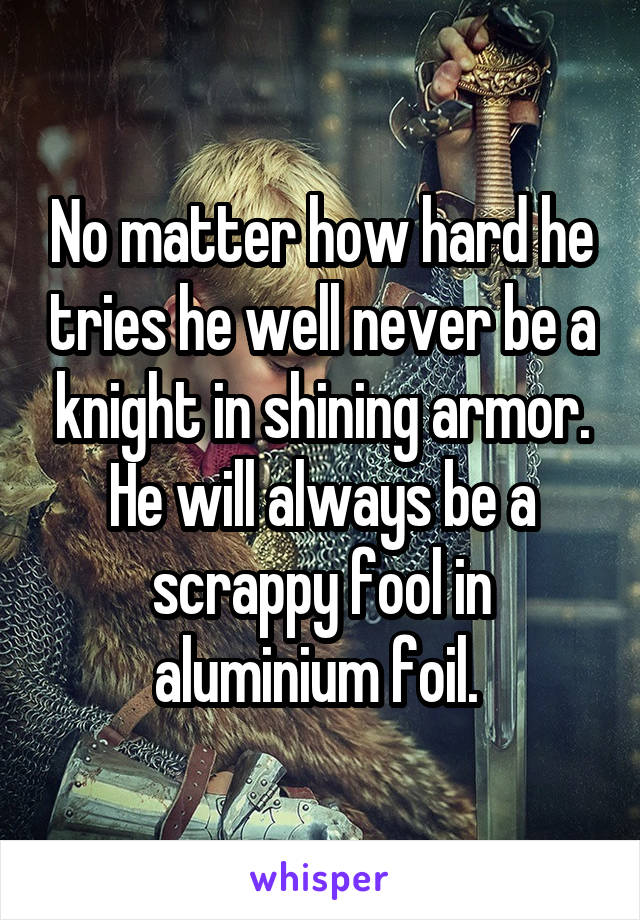 No matter how hard he tries he well never be a knight in shining armor. He will always be a scrappy fool in aluminium foil. 