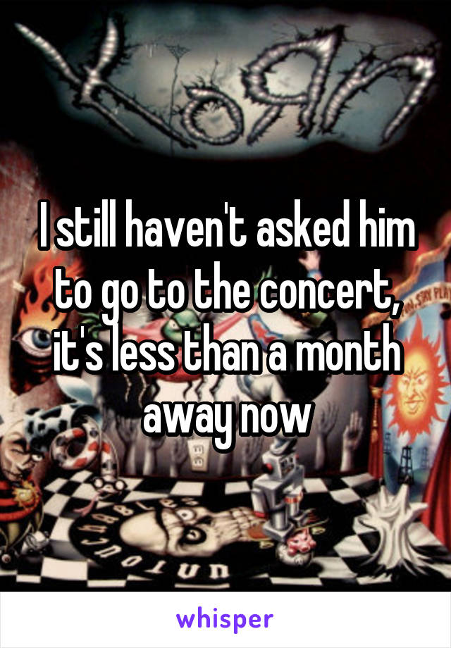I still haven't asked him to go to the concert, it's less than a month away now