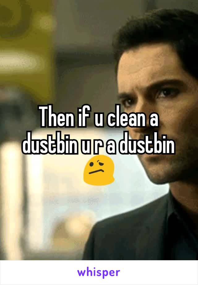 Then if u clean a dustbin u r a dustbin😕