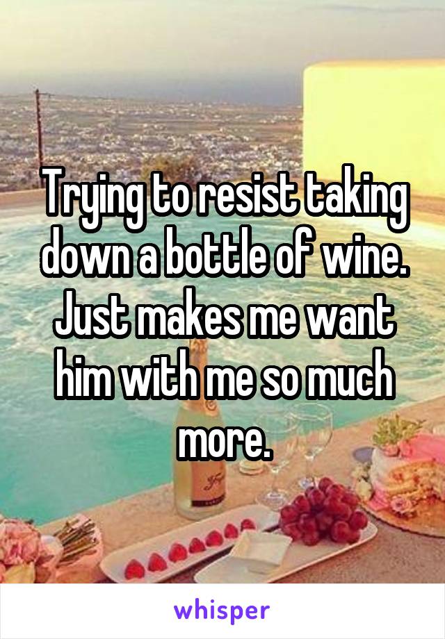 Trying to resist taking down a bottle of wine. Just makes me want him with me so much more.