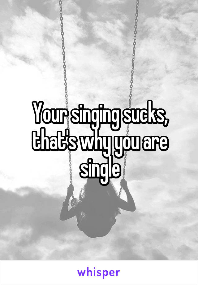 Your singing sucks, that's why you are single