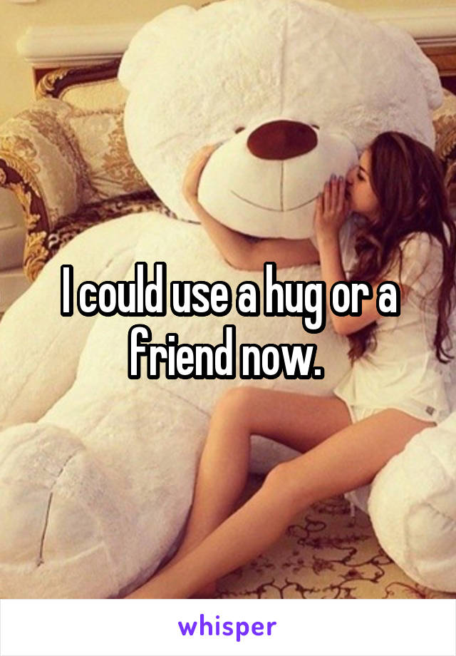 I could use a hug or a friend now. 