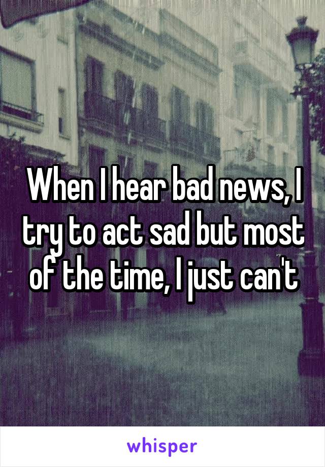 When I hear bad news, I try to act sad but most of the time, I just can't