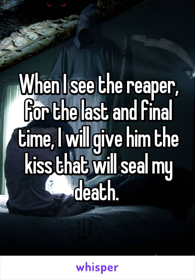 When I see the reaper, for the last and final time, I will give him the kiss that will seal my death. 