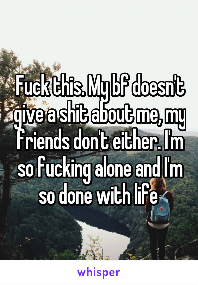 Fuck this. My bf doesn't give a shit about me, my friends don't either. I'm so fucking alone and I'm so done with life 