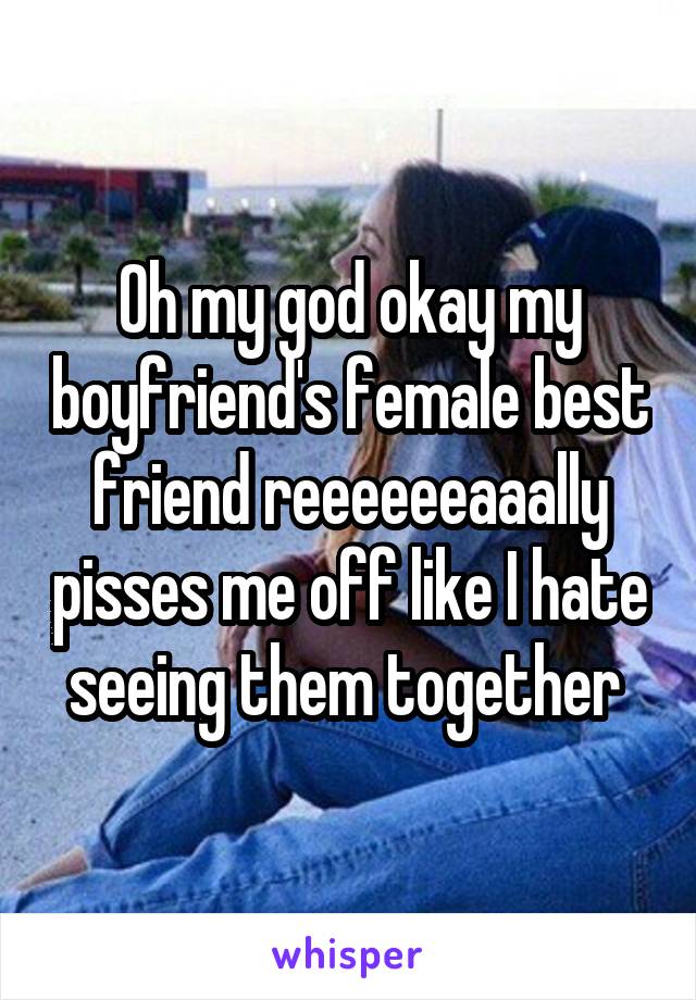 Oh my god okay my boyfriend's female best friend reeeeeeaaally pisses me off like I hate seeing them together 