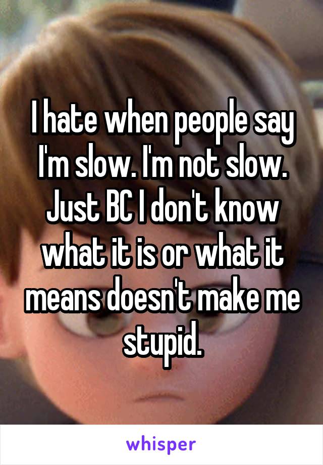 I hate when people say I'm slow. I'm not slow. Just BC I don't know what it is or what it means doesn't make me stupid.