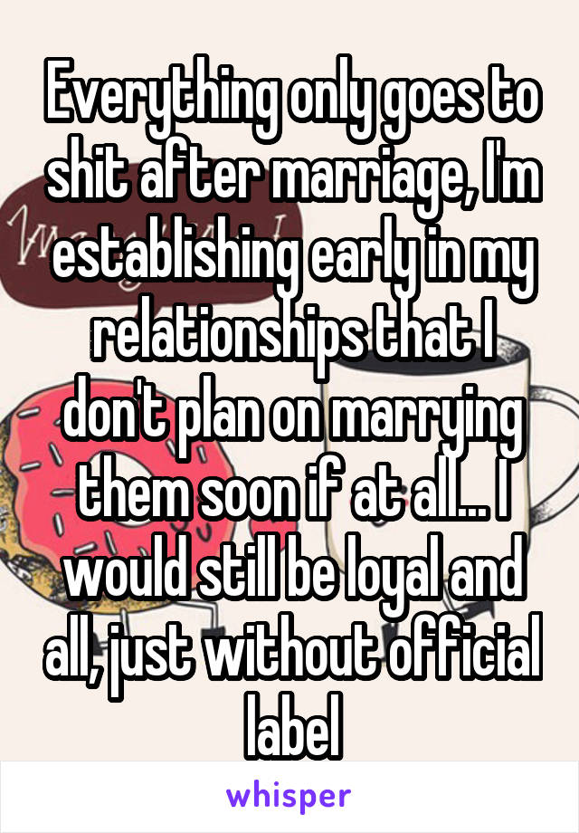 Everything only goes to shit after marriage, I'm establishing early in my relationships that I don't plan on marrying them soon if at all... I would still be loyal and all, just without official label