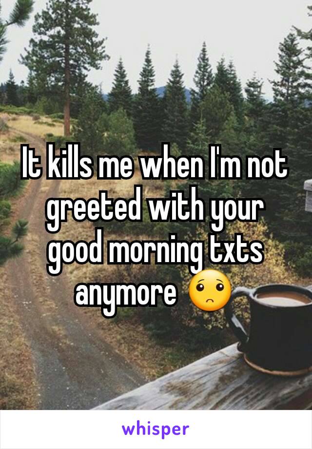 It kills me when I'm not greeted with your good morning txts anymore 🙁