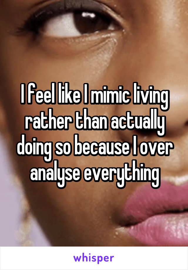 I feel like I mimic living rather than actually doing so because I over analyse everything