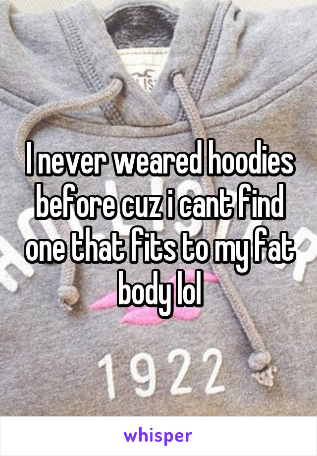 I never weared hoodies before cuz i cant find one that fits to my fat body lol