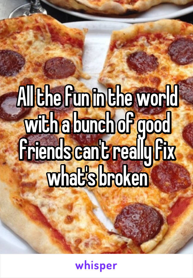 All the fun in the world with a bunch of good friends can't really fix what's broken