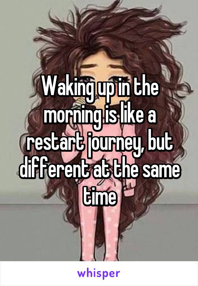 Waking up in the morning is like a restart journey, but different at the same time