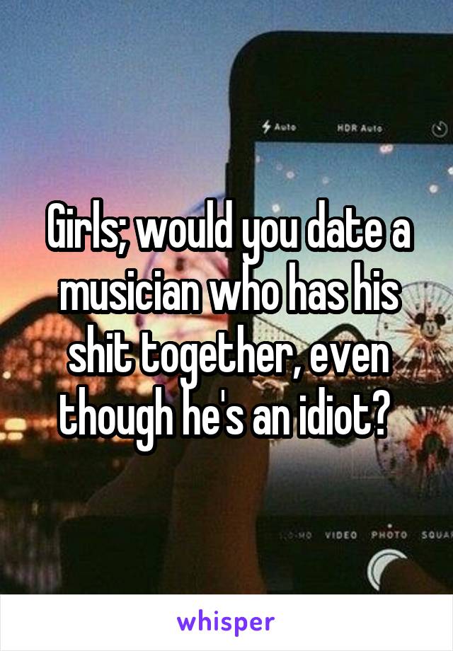 Girls; would you date a musician who has his shit together, even though he's an idiot? 