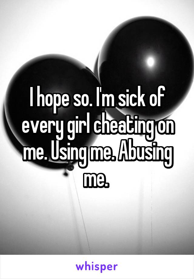 I hope so. I'm sick of every girl cheating on me. Using me. Abusing me. 