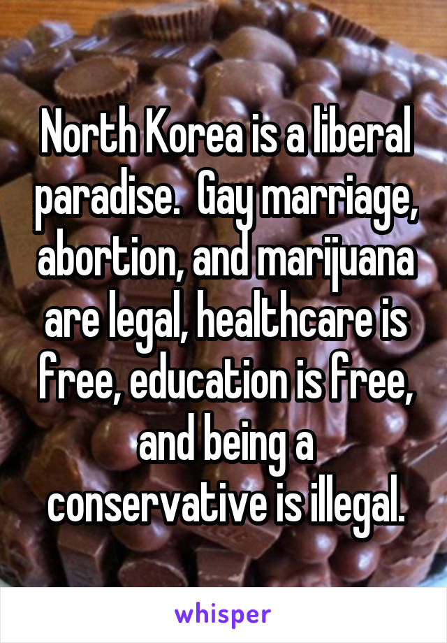 North Korea is a liberal paradise.  Gay marriage, abortion, and marijuana are legal, healthcare is free, education is free, and being a conservative is illegal.
