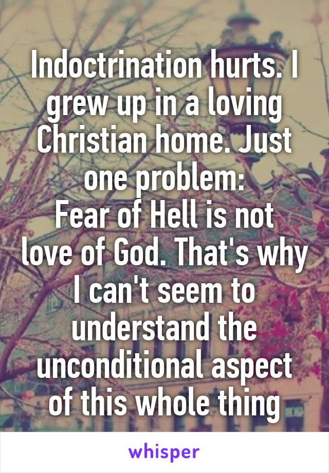 Indoctrination hurts. I grew up in a loving Christian home. Just one problem:
Fear of Hell is not love of God. That's why I can't seem to understand the unconditional aspect of this whole thing