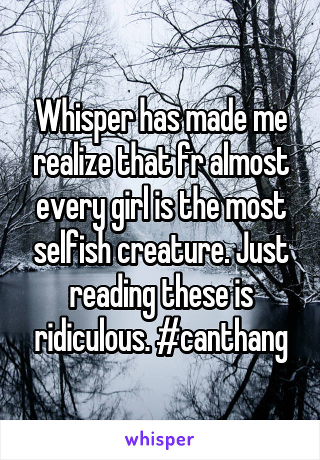 Whisper has made me realize that fr almost every girl is the most selfish creature. Just reading these is ridiculous. #canthang