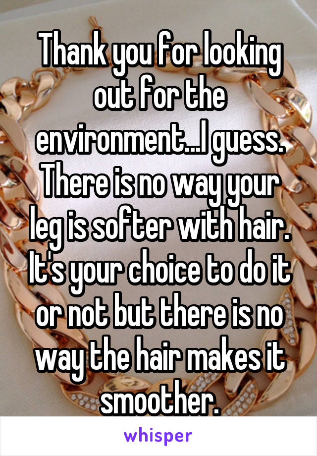 Thank you for looking out for the environment...I guess. There is no way your leg is softer with hair. It's your choice to do it or not but there is no way the hair makes it smoother.