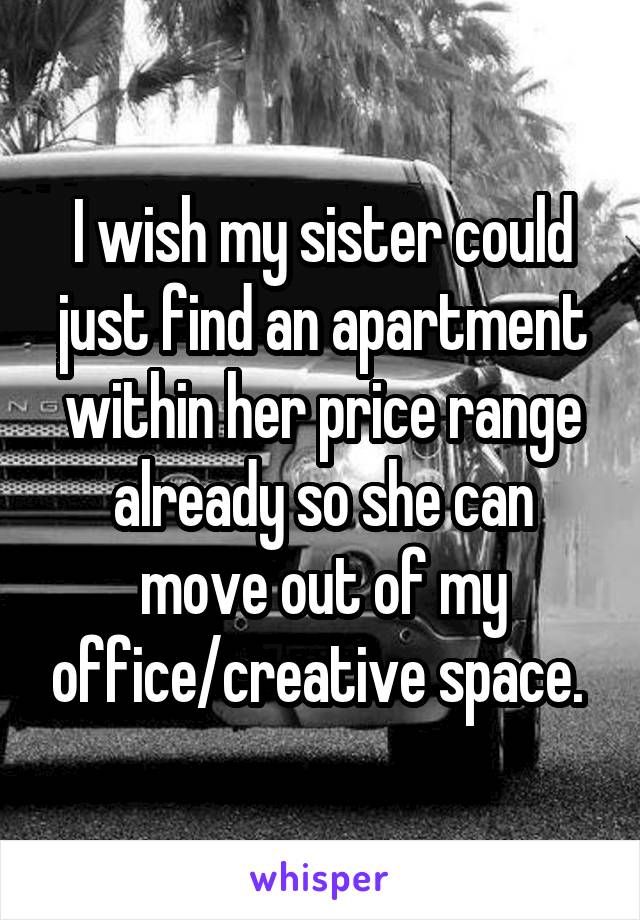 I wish my sister could just find an apartment within her price range already so she can move out of my office/creative space. 
