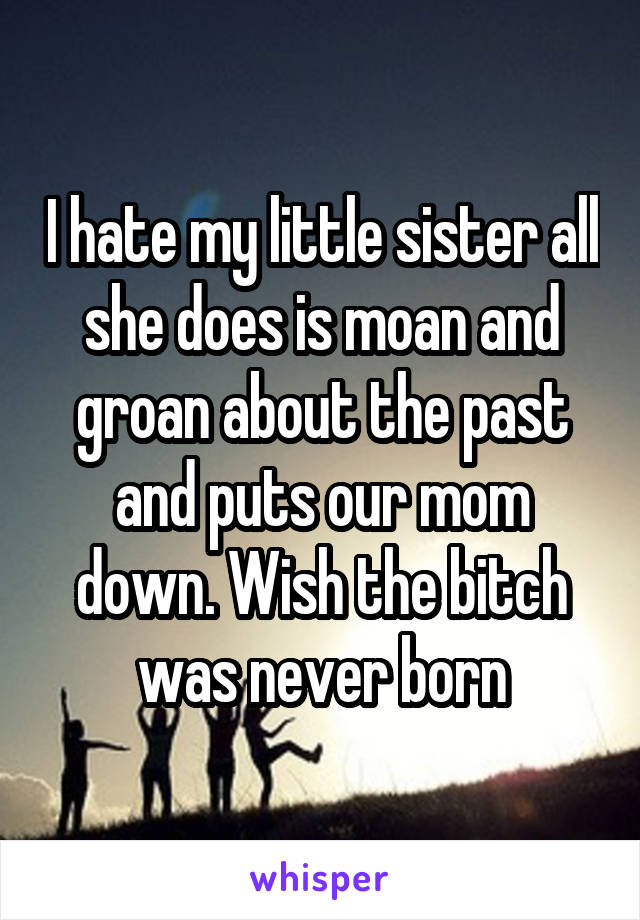 I hate my little sister all she does is moan and groan about the past and puts our mom down. Wish the bitch was never born