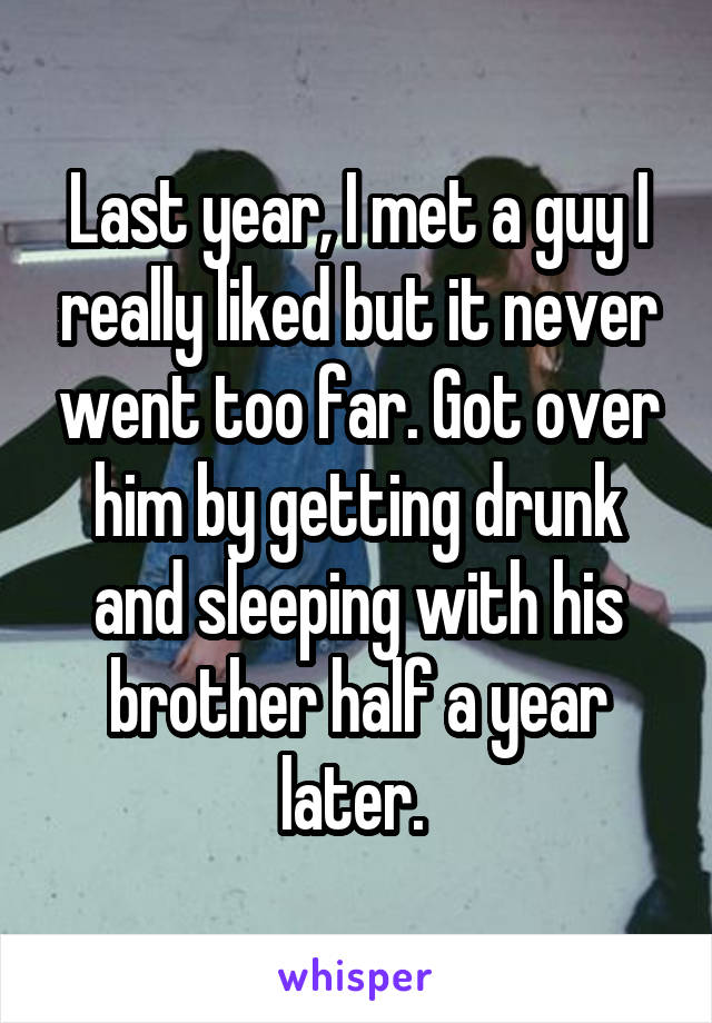 Last year, I met a guy I really liked but it never went too far. Got over him by getting drunk and sleeping with his brother half a year later. 