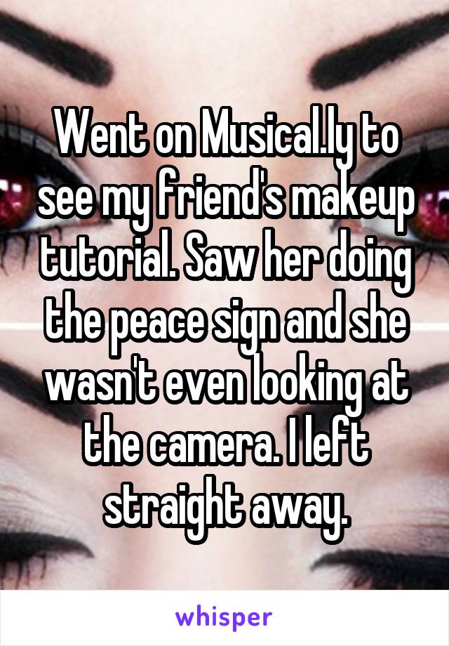 Went on Musical.ly to see my friend's makeup tutorial. Saw her doing the peace sign and she wasn't even looking at the camera. I left straight away.