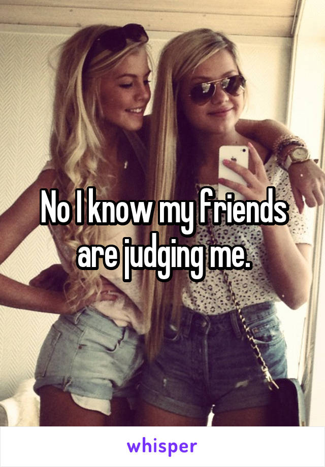 No I know my friends are judging me.